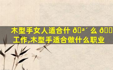 木型手女人适合什 🪴 么 🌻 工作,木型手适合做什么职业